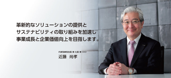 革新的なソリューションの提供とサステナビリティの取り組みを加速し事業成長と企業価値向上を目指します。 代表取締役会長 兼 社長 兼 CEO 近藤 尚孝