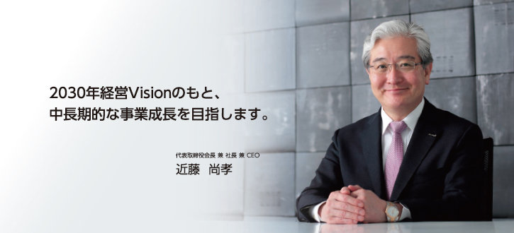 2030年経営Visionのもと、中長期的な事業成長を目指します。 代表取締役会長 兼 社長 兼 CEO　近藤　尚孝